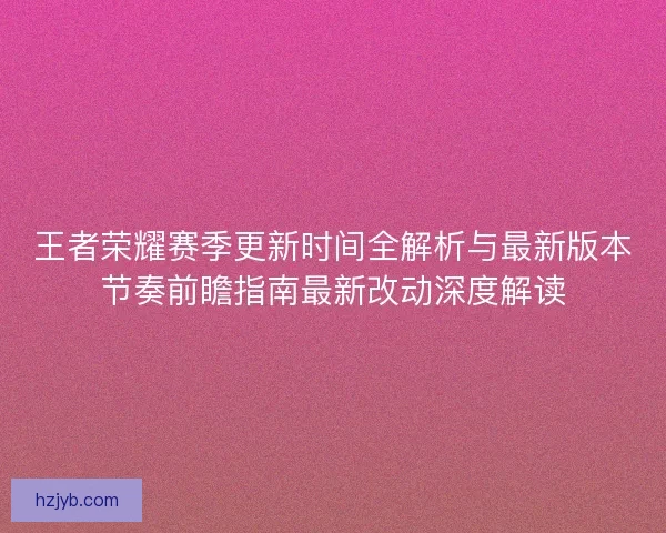 王者荣耀赛季更新时间全解析与最新版本节奏前瞻指南最新改动深度解读