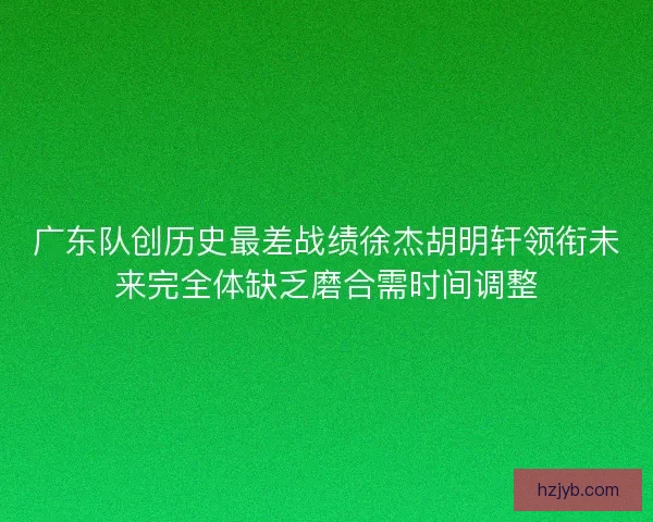 广东队创历史最差战绩徐杰胡明轩领衔未来完全体缺乏磨合需时间调整