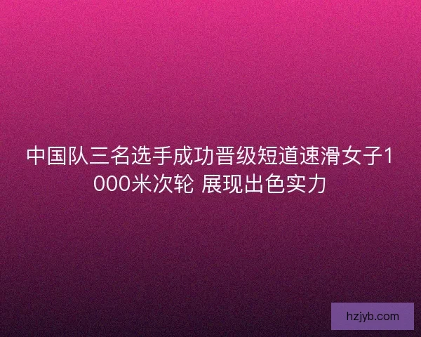 中国队三名选手成功晋级短道速滑女子1000米次轮 展现出色实力