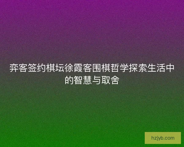 弈客签约棋坛徐霞客围棋哲学探索生活中的智慧与取舍