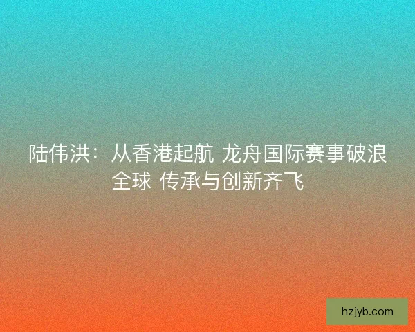 陆伟洪：从香港起航 龙舟国际赛事破浪全球 传承与创新齐飞