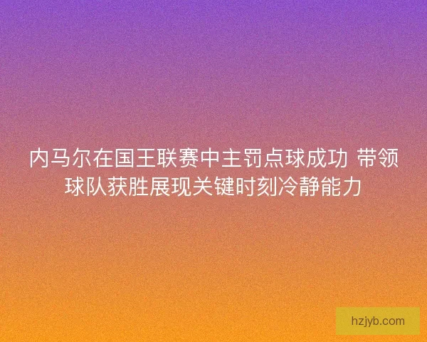内马尔在国王联赛中主罚点球成功 带领球队获胜展现关键时刻冷静能力