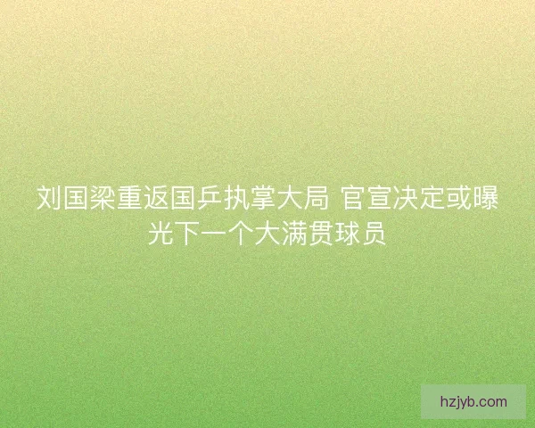 刘国梁重返国乒执掌大局 官宣决定或曝光下一个大满贯球员
