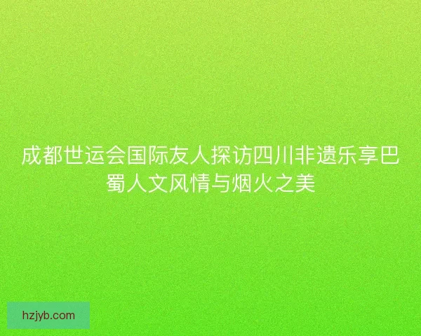 成都世运会国际友人探访四川非遗乐享巴蜀人文风情与烟火之美