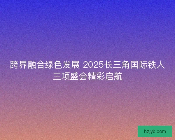 跨界融合绿色发展 2025长三角国际铁人三项盛会精彩启航